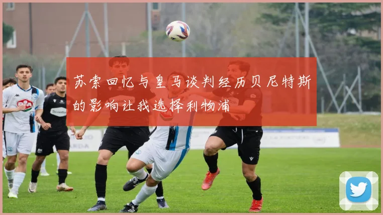 苏索回忆与皇马谈判经历贝尼特斯的影响让我选择利物浦