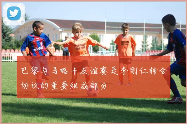 巴黎与马略卡友谊赛是李刚仁转会协议的重要组成部分