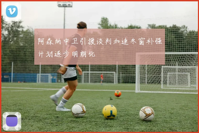 阿森纳中卫引援谈判加速冬窗补强计划逐步明朗化
