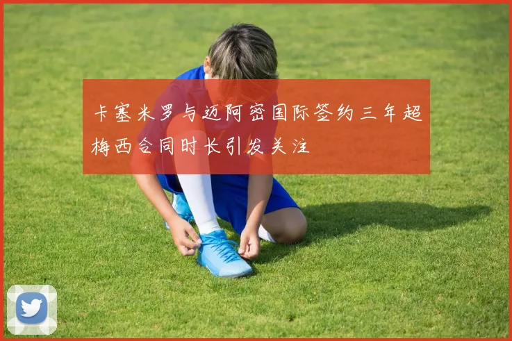 卡塞米罗与迈阿密国际签约三年超梅西合同时长引发关注