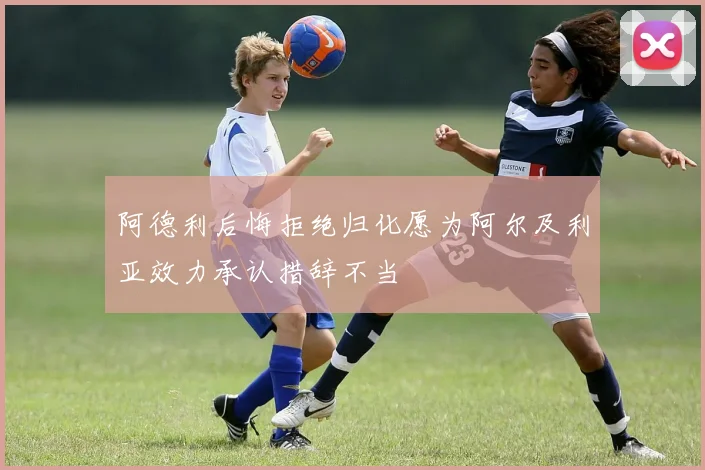 阿德利后悔拒绝归化愿为阿尔及利亚效力承认措辞不当