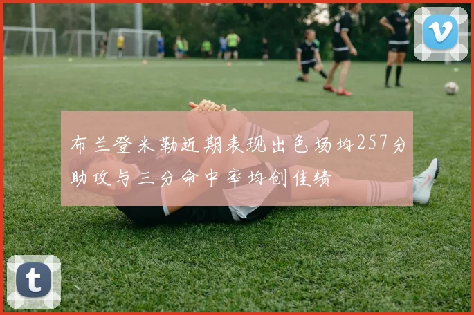 布兰登米勒近期表现出色场均257分助攻与三分命中率均创佳绩