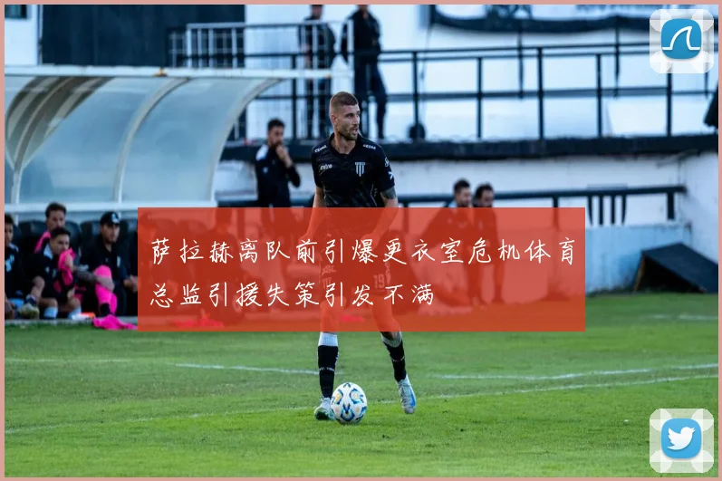 萨拉赫离队前引爆更衣室危机体育总监引援失策引发不满