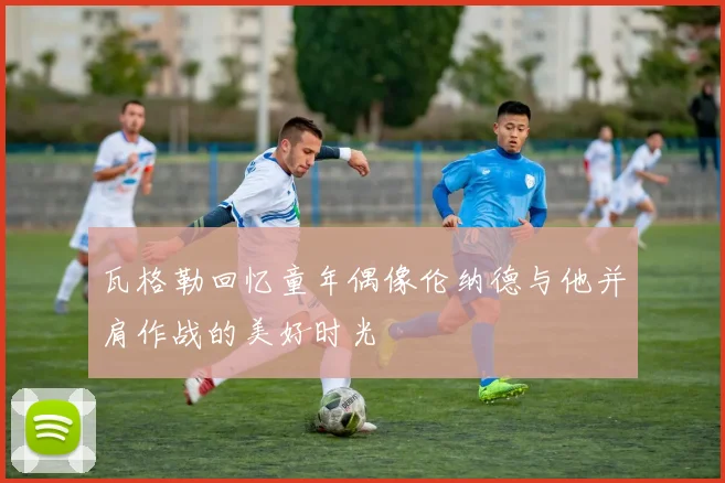 瓦格勒回忆童年偶像伦纳德与他并肩作战的美好时光