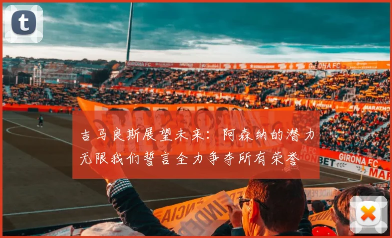 吉马良斯展望未来：阿森纳的潜力无限我们誓言全力争夺所有荣誉