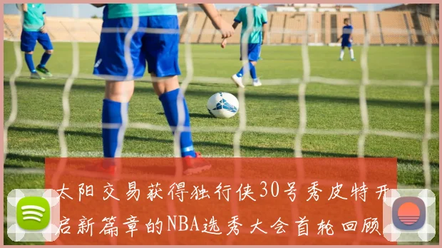 太阳交易获得独行侠30号秀皮特开启新篇章的NBA选秀大会首轮回顾