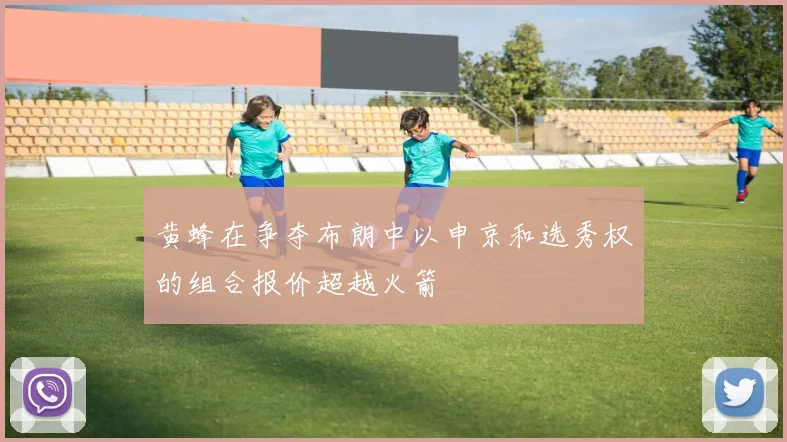 黄蜂在争夺布朗中以申京和选秀权的组合报价超越火箭