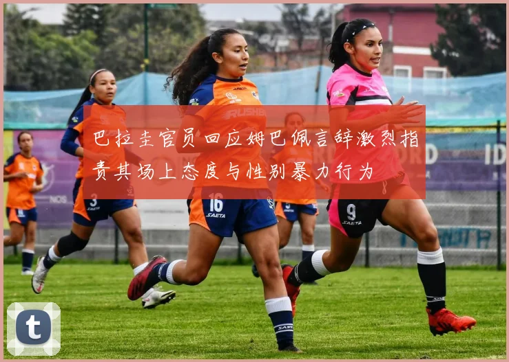 巴拉圭官员回应姆巴佩言辞激烈指责其场上态度与性别暴力行为
