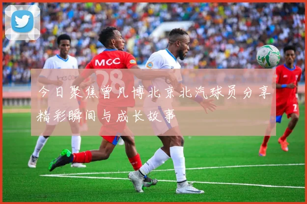 今日聚焦曾凡博北京北汽球员分享精彩瞬间与成长故事