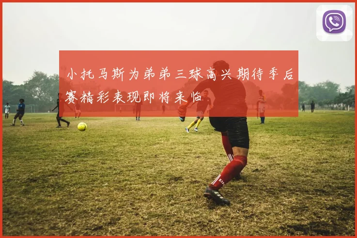 小托马斯为弟弟三球高兴期待季后赛精彩表现即将来临