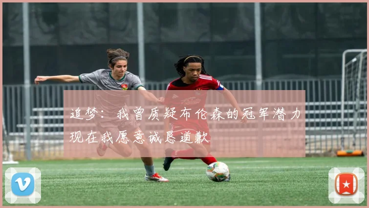 追梦：我曾质疑布伦森的冠军潜力现在我愿意诚恳道歉
