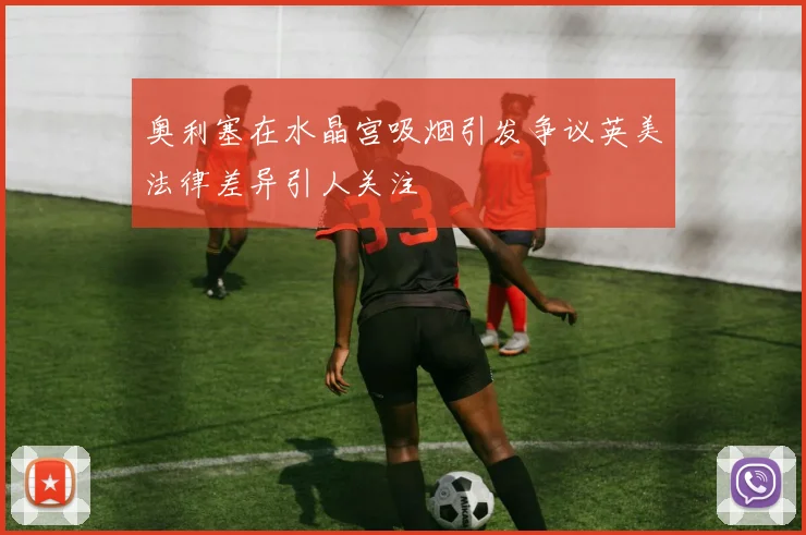 奥利塞在水晶宫吸烟引发争议英美法律差异引人关注