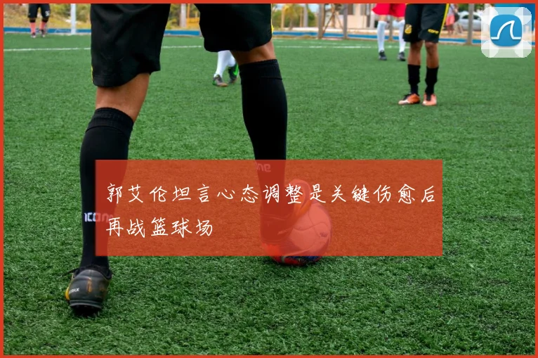 郭艾伦坦言心态调整是关键伤愈后再战篮球场