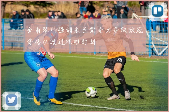 舍甫琴科强调米兰需全力争取欧冠资格以渡过艰难时刻