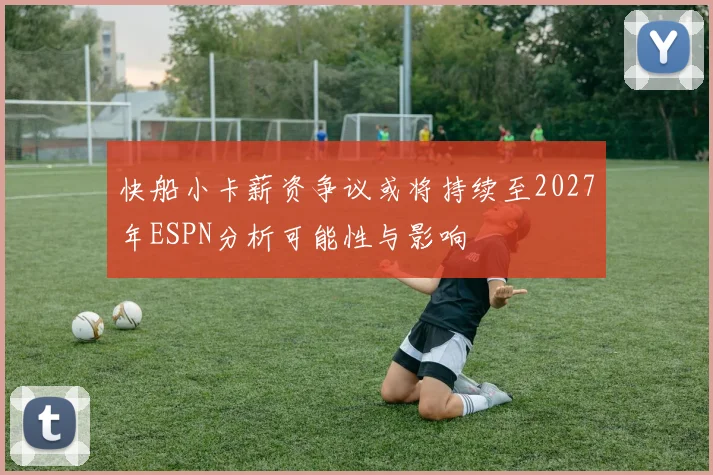 快船小卡薪资争议或将持续至2027年ESPN分析可能性与影响