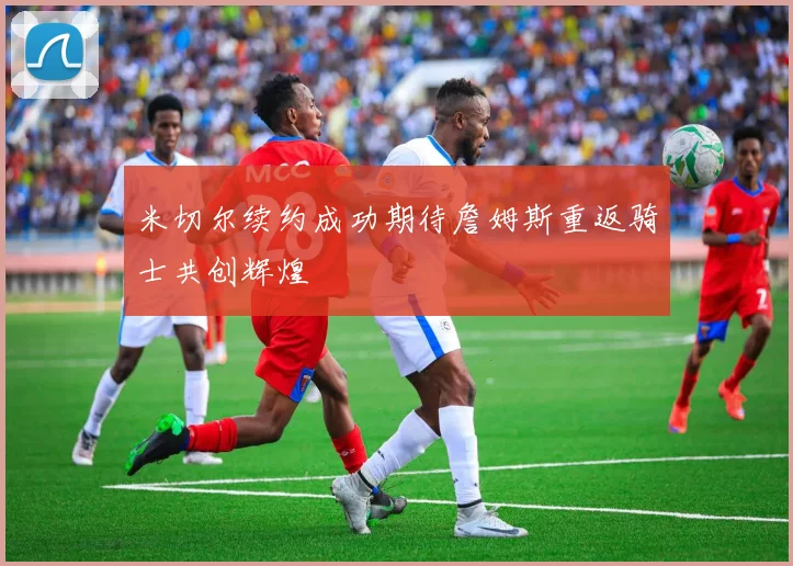米切尔续约成功期待詹姆斯重返骑士共创辉煌
