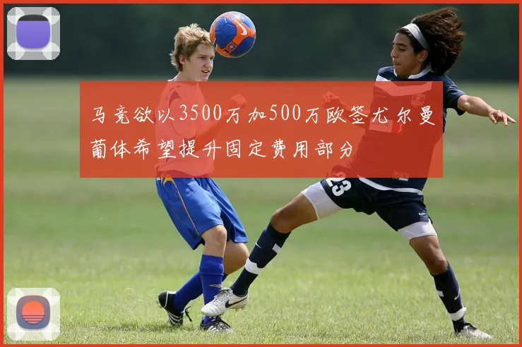 马竞欲以3500万加500万欧签尤尔曼葡体希望提升固定费用部分