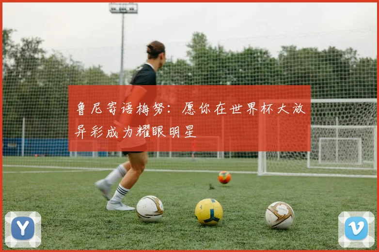 鲁尼寄语梅努：愿你在世界杯大放异彩成为耀眼明星