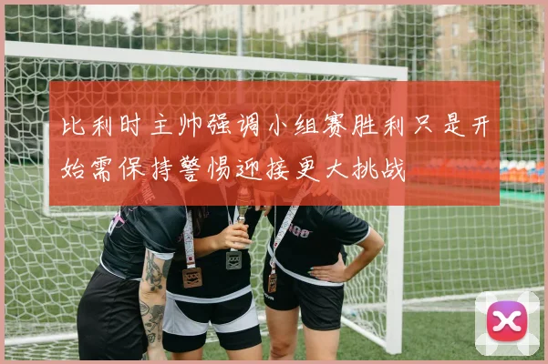 比利时主帅强调小组赛胜利只是开始需保持警惕迎接更大挑战