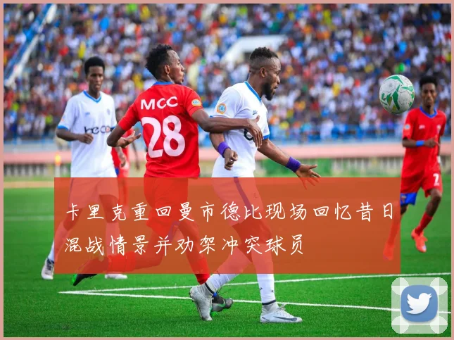 卡里克重回曼市德比现场回忆昔日混战情景并劝架冲突球员
