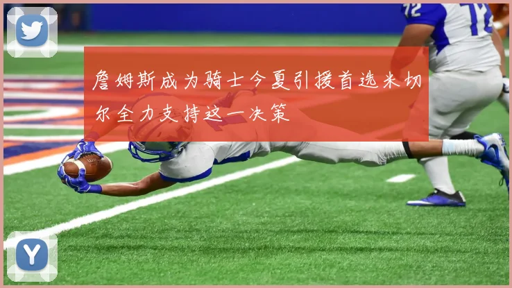 詹姆斯成为骑士今夏引援首选米切尔全力支持这一决策