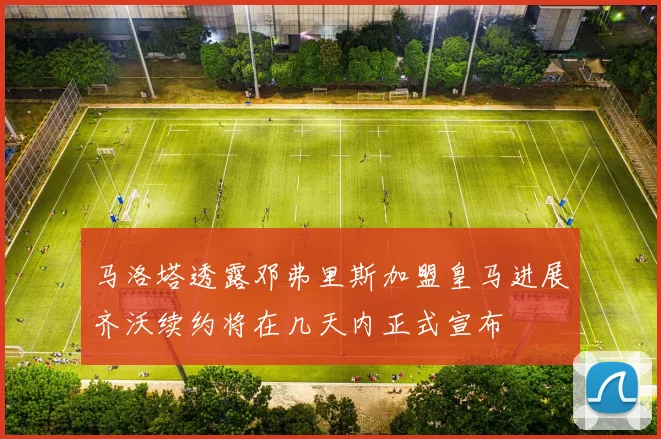 马洛塔透露邓弗里斯加盟皇马进展齐沃续约将在几天内正式宣布