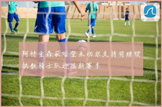 阿特金森获哈登米切尔支持将继续执教骑士队迎接新赛季