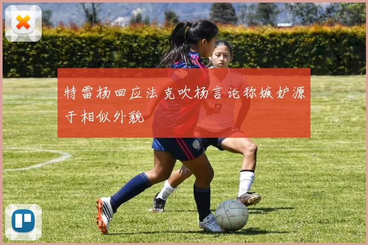 特雷杨回应法克吹杨言论称嫉妒源于相似外貌