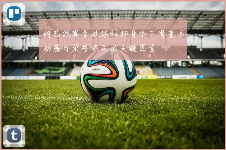 姆巴佩赛季进球42却身价下滑皇马动荡与荣誉不足成关键因素