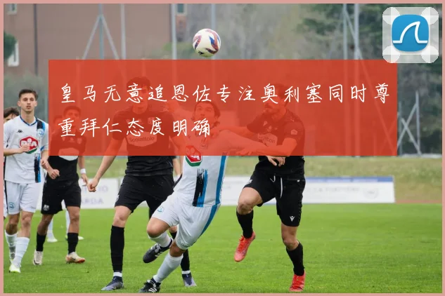 皇马无意追恩佐专注奥利塞同时尊重拜仁态度明确